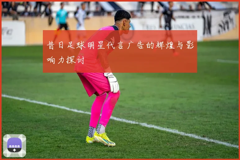 昔日足球明星代言广告的辉煌与影响力探讨